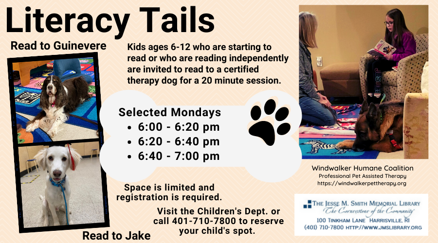Literacy Tails. Kids ages 6-12 who are starting to read or who are reading independently are invited to read to a certified therapy dog for a 20 minute session. Selected Mondays. 6:00-6:20pm, 6:20-6:40pm, 6:40-7:00pm. Space is limited and registration is required. Visit the Children's Dept. or call 401-710-7800 to reserve your child's spot.