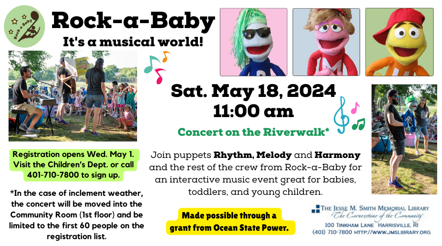 Rock-a-Baby It's a Musical World! Sat. May 18, 2024. 11:00am. Concert on the Riverwalk. Join Puppets Rhythm, Melody and Harmony and the rest of the crew from Rock-a-Baby for an interactive music event great for babies, toddlers and young children. Registration opens Weds. May 1. Visit or call the Children's Dept at 401-710-7800 to sign up.