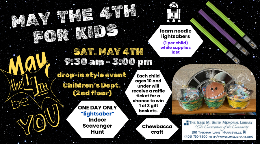 May the 4th for Kids. Sat. May 4th. 9:30 - 3:00pm. Drop-in style event. Children's Dept. (2nd floor). One Day only "Lightsaber" indoor scavenger hunt, chewbacca craft, foam noodle lightsabers (1 per child) while supplies last. Each child ages 10 and under will receive a raffle ticket for a chance to win 1 of 3 gift baskets.