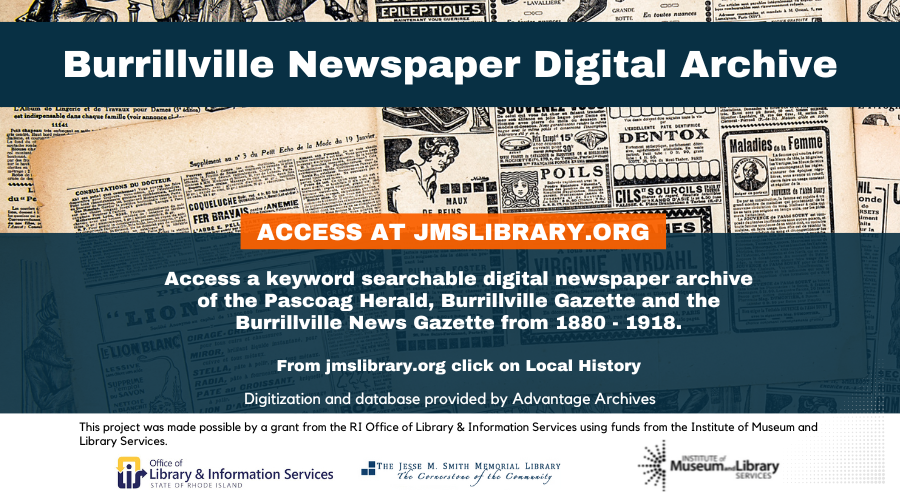 Burrillville Newspaper Digital Archive. Access at JMSLIBRARY.ORG. Access a keyword searchable digital newspaper archive of the Pascoag Herald, Burrillville Gazette and the Burrillville News Gazette from 1880-1918. From jmslibrary.org click on Local History. Digitization and database provided by Advantage Archives. This project was made possible by a grant from the RI Office of Library & Information Services using funds from the Institute of Museum and Library Services.