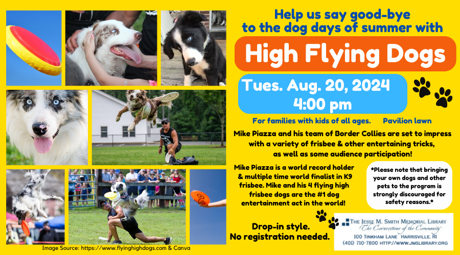 High Flying Dogs. Tues. Aug 20 at 4:00pm. For families with kids of all ages. Pavilion Lawn. Mike Piazza and his team of Border Collies are set to impress with a variety of frisbee & other entertaining tricks, as well as some audience participation! No registration needed. *Please note that bringing your own dogs and other pets to the program is strongly discouraged for safety reasons.*