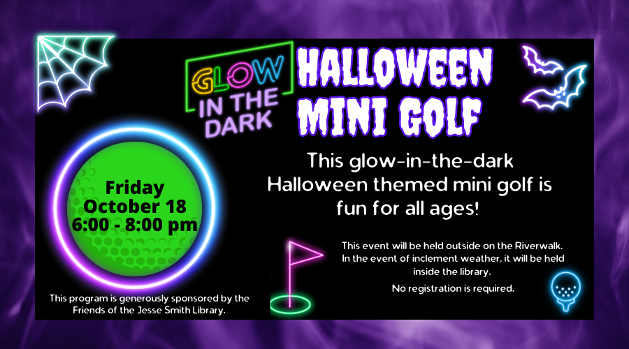 Glow in the Dark Halloween Mini-Golf. Friday, October 18 6:00-8:00pm. This flow in the dark Halloween themed mini golf is fun for all ages! This event will be held outside on the Riverwalk. In the event of inclement weather, it will be held inside the library. No registration required. This program is generously sponsored by the Friends of the Jesse Smith Library.