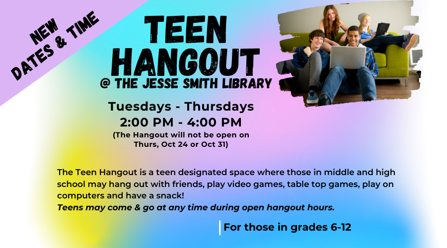 Teen Hangout @ the Jesse Smith Library. Tuesdays-Thursdays 2:00pm - 4:00pm (The Hangout will not be open on Thurs, Oct 24 or Oct 31). The Teen Hangout is a teen designated space where those in middle and high school may hang out with friends, play video games, table top games, play on computers and have a snack! Teens may come and go at any time during open hangout hours. For those in grades 6-12.