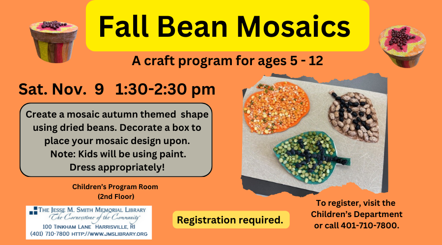 Fall Bean Mosaics: A Craft Program for ages 5-12. Sat. Nov. 9 1:30-2:30. Create a mosaic autumn themed shape used dried beans. Decorate a box to place your mosaic design upon. Note: Kids will be using paint. Dress appropriately! Registration is required. To register, visit the Children's Department or call 401-710-7800.