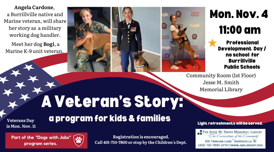 A Veteran's Story: A program for kids & families. Mon, Nov 4 11:00am. Professional Development Day/no school for Burrillville Public Schools. Community Room (1st Floor). Angela Cardone, a Burrillville native and Marine veteran, will share her story as a military working dog handler. Meet her dog Bogi, a Marine K-9 unit veteran.