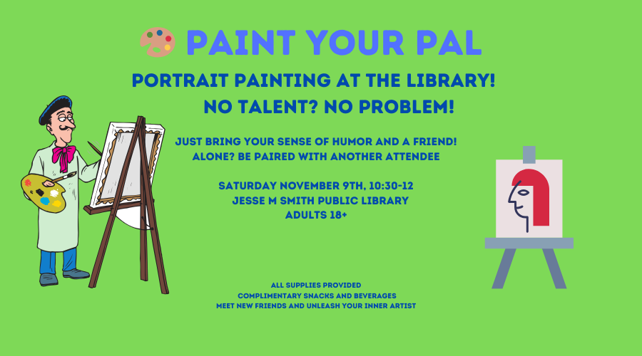 Paint your Pal. Portrait painting at the library! No Talent? No Problem! Just bring your sense of humor and a friend! Alone? Be paired with another attendee. Saturday, November 9th, 10:30-12pm. Adults 18+ All supplies provided. Complimentary snacks and beverages. Meet new friends and unleash your inner artist.