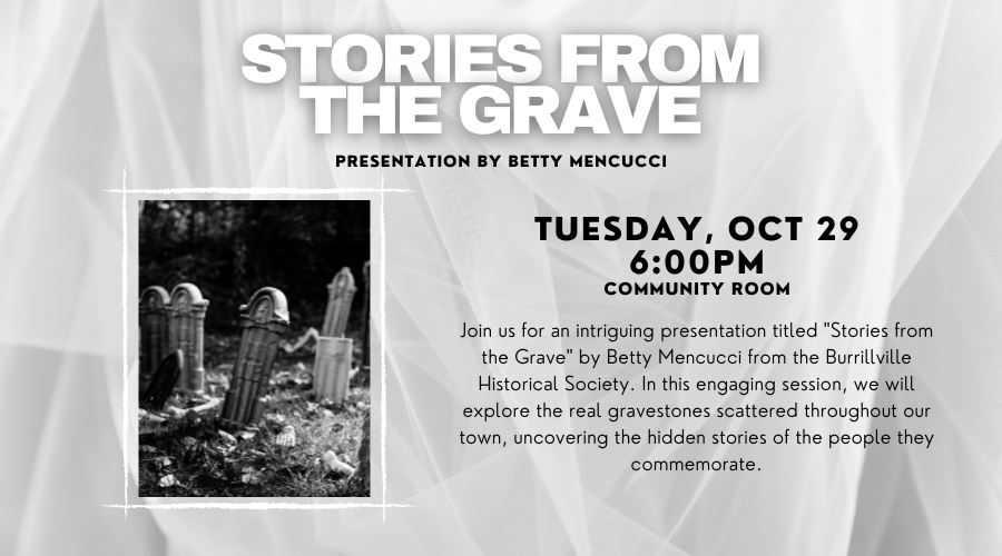 Stories from the Grave: Presentation by Betty Mencucci. Tuesday, Oct 29. 6:00pm. In the Community Room. Join us for an intriguing presentation titled "Stories from the Grave" by Betty Mencucci from the Burrillville Historical Society. In this engaging session, we will explore the real gravestones scattered throughout our time, uncovering the hidden stories of the people they commemorate.