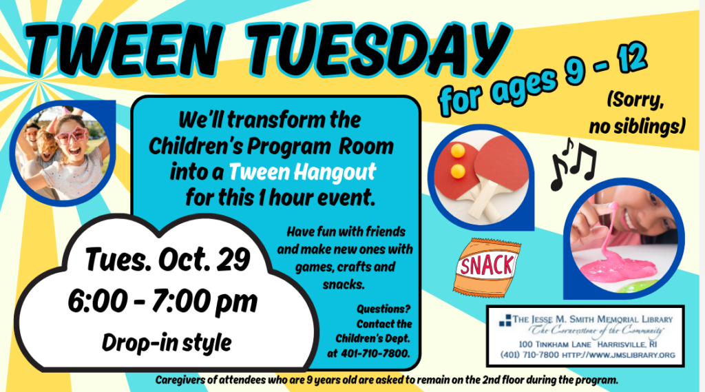 Tween Tuesday for ages 9-12 (sorry, no siblings). Tues, Oct 29. 6:00 - 7:00 pm. Drop-in style. We'll transform the Children's Program Room into a Tween Hangout for this 1 hour event. Have fun with friends and make new ones with games, crafts and snacks. Questions? Contact the Children's Dept. at 401-710-7800. Caregivers of attendees who are 9 year old are asked to remain on the 2nd floor during the program.