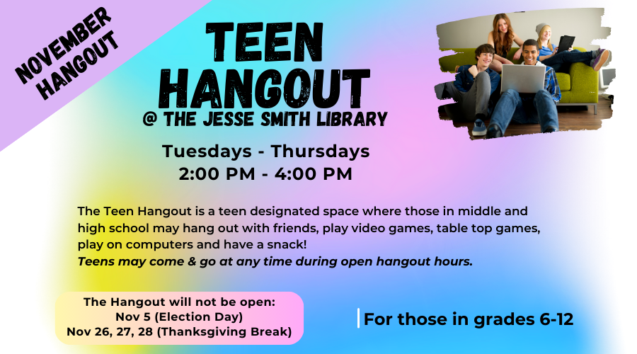 Teen Hangout @ the Jesse Smith Library. Tuesdays-Thursdays 2:00pm - 4:00pm (The Hangout will not be open on Nov 5, 26, 27 & 28). The Teen Hangout is a teen designated space where those in middle and high school may hang out with friends, play video games, table top games, play on computers and have a snack! Teens may come and go at any time during open hangout hours. For those in grades 6-12.