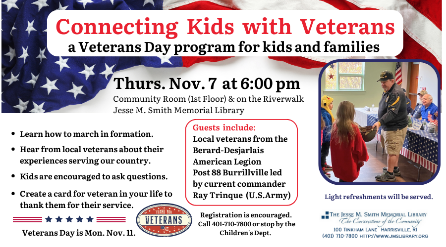 Connecting Kids with Veterans: A Veterans Day program for kids and families. Thurs. Nov 7 at 6:00pm. Community Room (1st floor) & on the Riverwalk. Learn how to march in formation, hear from local veterans about their experiences serving our country, kids are encouraged to asked questions, create a card for a veteran in your life. Guests include: local veterans from the Berard-Desjarlais American Legion. Post 88 Burrillville led by current commander Ray Trinque (U.S. Army). Registration is encouraged. Call 401-710-7800 or stop by the Children's Dept. Light refreshments will be served.