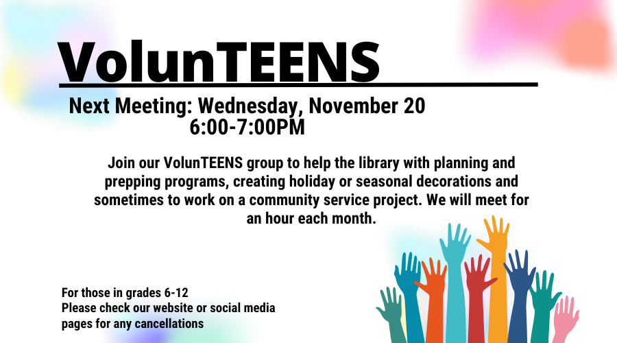 VolunTEENS. Next meeting: Wednesday, November 20. 6:00-7:00 PM. Join our VolunTEENS group to help the library with planning and prepping programs, creating holiday or season decorations and sometimes to work on a community service project. We will meet for an hour each month. For those in grades 6-12. Please check our website or social media pages for any cancellations.