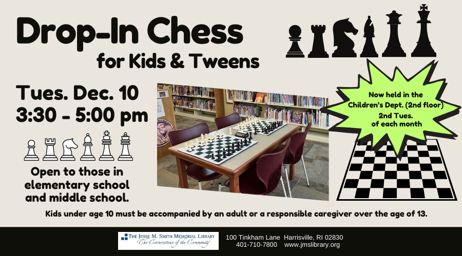 Drop-In Chess for Kids & Tweens. Tues. Dec. 10. 3:30-5:30pm. Open to those in Elementary school and middle school. Now held in the Children's Dept. (2nd floor) 2nd Tuesday of each month. Kids under age 10 must be accompanied by an adult or responsible caregiver over the age of 13.