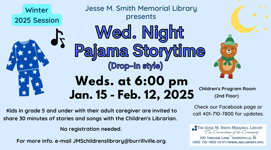 Jesse M Smith Memorial Library Presents Wed. Night Pajama Storytime (Drop-in style). Weds. at 6:00 PM. Jan 15- Feb 12, 2025. Kids in grade 5 and under with their adult caregiver are invited to share 30 minutes of stories and songs with the Children's Librarian. No registration needed. For more info e-mail JMSchildrenslibrary@burrillville.org. Children's Program Room (2nd Floor). Check our Facebook page or call 401-710-7800 for updates.