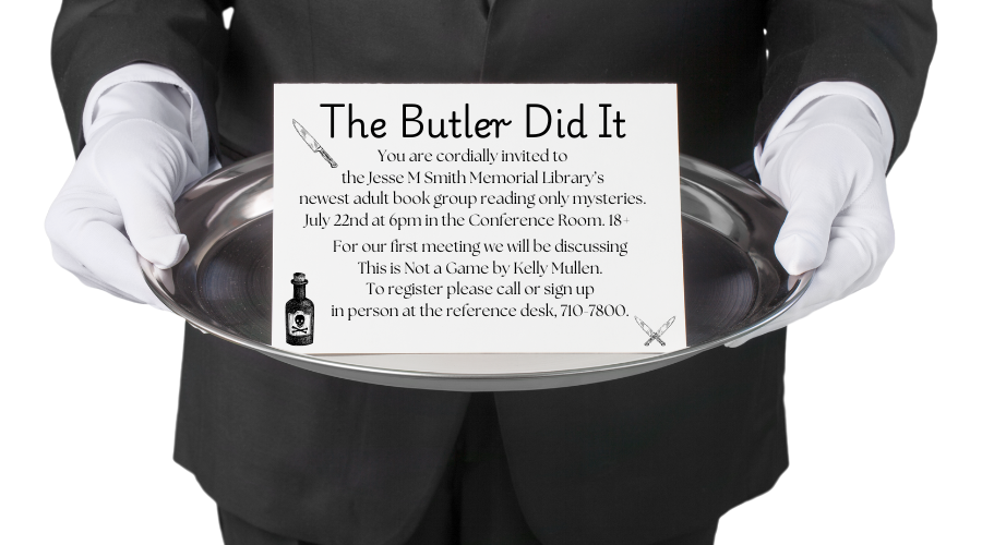 The Butler Did It You are cordially invited to the Jesse M Smith Memorial Library’s newest adult book group reading only mysteries. July 22nd at 6pm in the Conference Room. 18+ For our first meeting we will be discussing This is Not a Game by Kelly Mullen. To register please call or sign up in person at the reference desk, 710-7800.
